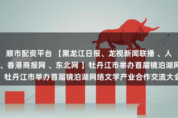 顺市配资平台 【黑龙江日报、龙视新闻联播 、人民网、央广网、中新网 、香港商报网 、东北网 】牡丹江市举办首届镜泊湖网络文学产业合作交流大会