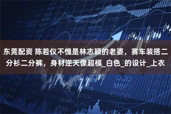 东莞配资 陈若仪不愧是林志颖的老婆，赛车装搭二分衫二分裤，身材逆天像超模_白色_的设计_上衣