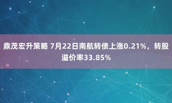 鼎茂宏升策略 7月22日南航转债上涨0.21%，转股溢价率33.85%
