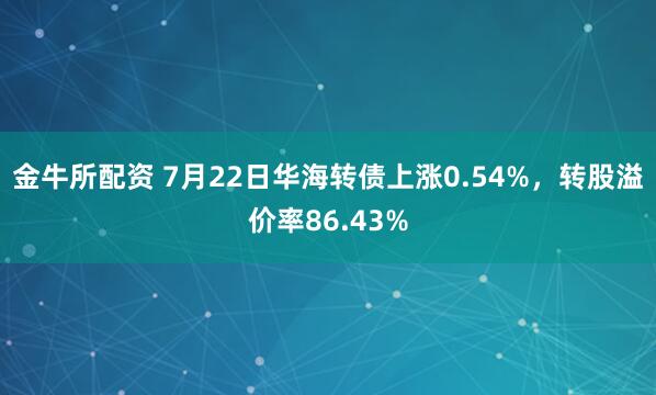 金牛所配资 7月22日华海转债上涨0.54%，转股溢价率86.43%